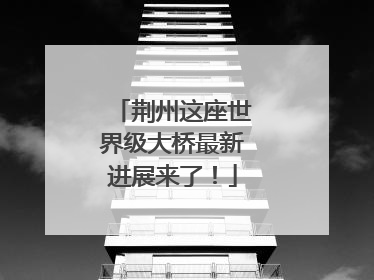 荆州这座世界级大桥最新进展来了！