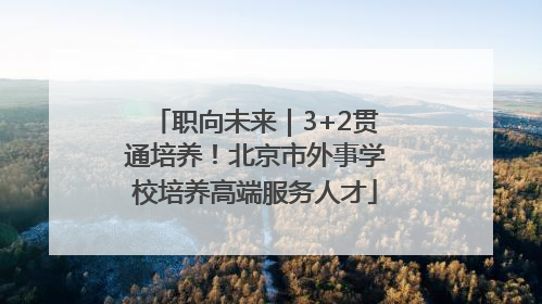 职向未来｜3+2贯通培养！北京市外事学校培养高端服务人才
