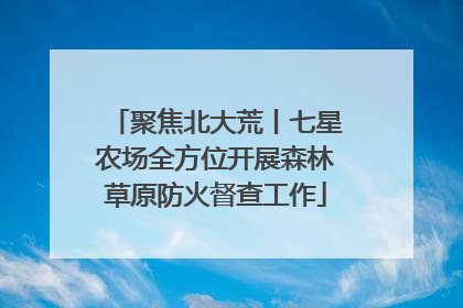 聚焦北大荒丨七星农场全方位开展森林草原防火督查工作