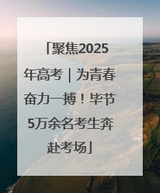聚焦2025年高考｜为青春奋力一搏！毕节5万余名考生奔赴考场