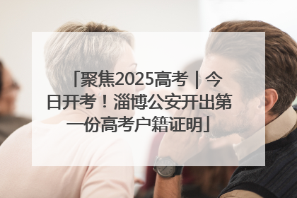 聚焦2025高考｜今日开考！淄博公安开出第一份高考户籍证明