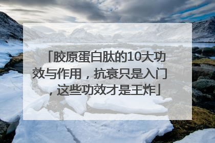 胶原蛋白肽的10大功效与作用，抗衰只是入门，这些功效才是王炸