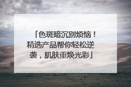 色斑暗沉别烦恼！精选产品帮你轻松逆袭，肌肤重焕光彩