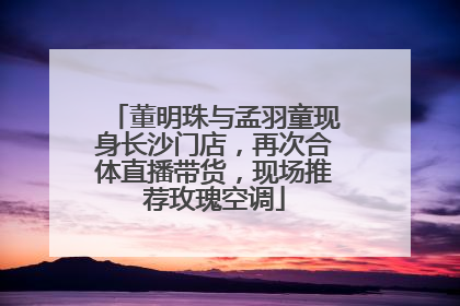 董明珠与孟羽童现身长沙门店，再次合体直播带货，现场推荐玫瑰空调