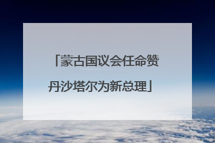 蒙古国议会任命赞丹沙塔尔为新总理