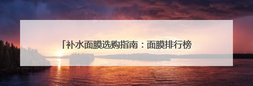 补水面膜选购指南：面膜排行榜前十名，口碑公认最好的十款
