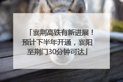 襄荆高铁有新进展！预计下半年开通，襄阳至荆门30分钟可达