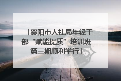 襄阳市人社局年轻干部“赋能提质”培训班第三期顺利举行
