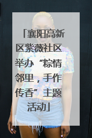 襄阳高新区紫薇社区举办“粽情邻里，手作传香”主题活动