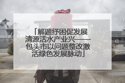 解题纾困促发展 清源活水产业兴——包头市以问题整改激活绿色发展脉动