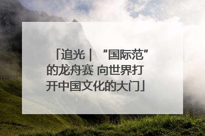 追光｜“国际范”的龙舟赛 向世界打开中国文化的大门