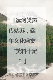 运河笑声传姑苏，端午文化盛宴“笑料十足”