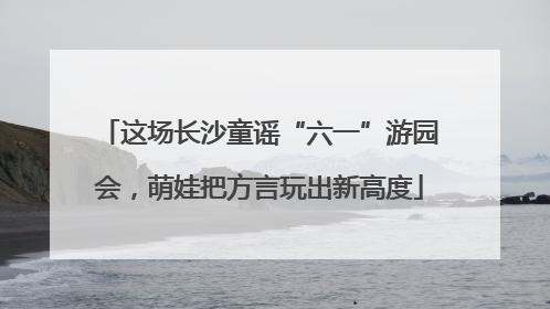 这场长沙童谣“六一”游园会，萌娃把方言玩出新高度