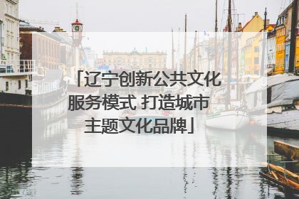辽宁创新公共文化服务模式 打造城市主题文化品牌