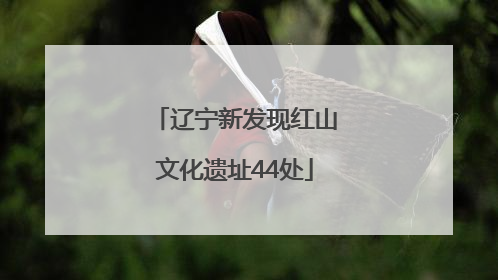 辽宁新发现红山文化遗址44处
