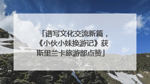 谱写文化交流新篇，《小伙小妹换游记》获斯里兰卡旅游部点赞