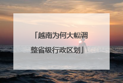 越南为何大幅调整省级行政区划