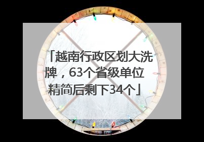 越南行政区划大洗牌，63个省级单位精简后剩下34个