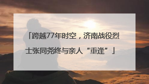 跨越77年时空，济南战役烈士张同尧终与亲人“重逢”