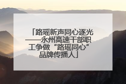路瑶新声同心逐光——永州高速干部职工争做“路瑶同心”品牌传播人