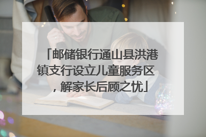 邮储银行通山县洪港镇支行设立儿童服务区，解家长后顾之忧