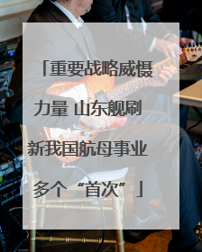 重要战略威慑力量 山东舰刷新我国航母事业多个“首次”