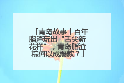 青岛故事丨百年脂渣玩出“舌尖新花样”，青岛脂渣粽何以成爆款？
