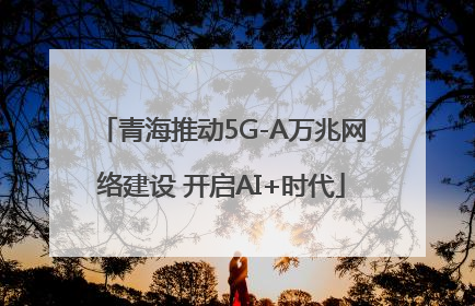 青海推动5G-A万兆网络建设 开启AI+时代