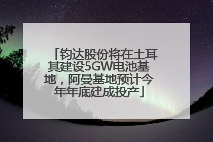 钧达股份将在土耳其建设5GW电池基地，阿曼基地预计今年年底建成投产