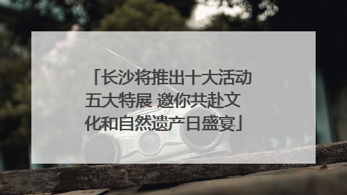长沙将推出十大活动五大特展 邀你共赴文化和自然遗产日盛宴