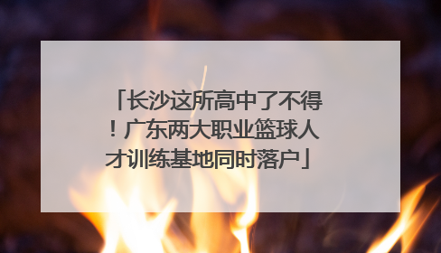 长沙这所高中了不得！广东两大职业篮球人才训练基地同时落户