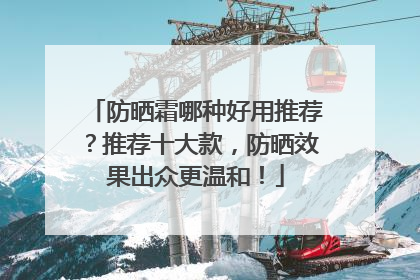 防晒霜哪种好用推荐？推荐十大款，防晒效果出众更温和！