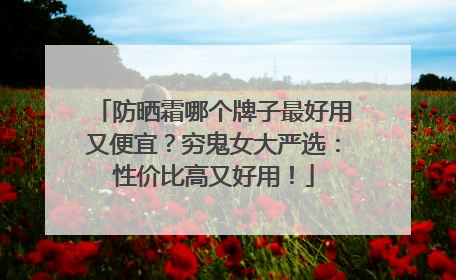 防晒霜哪个牌子最好用又便宜？穷鬼女大严选：性价比高又好用！