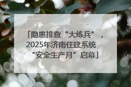 隐患排查“大练兵”，2025年济南住建系统“安全生产月”启幕