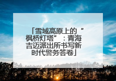 雪域高原上的“枫桥灯塔”：青海吉迈派出所书写新时代警务答卷