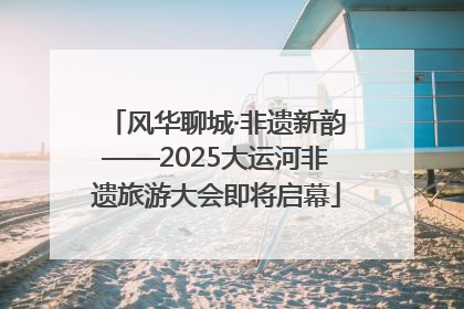 风华聊城·非遗新韵——2025大运河非遗旅游大会即将启幕
