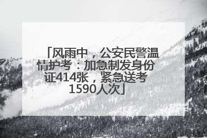 风雨中，公安民警温情护考：加急制发身份证414张，紧急送考1590人次