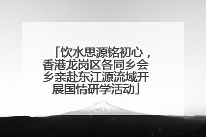 饮水思源铭初心，香港龙岗区各同乡会乡亲赴东江源流域开展国情研学活动