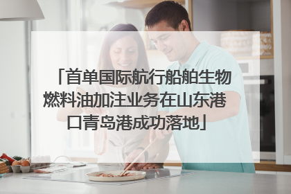 首单国际航行船舶生物燃料油加注业务在山东港口青岛港成功落地