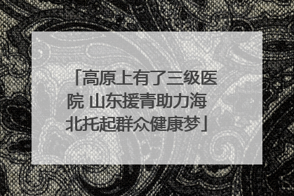 高原上有了三级医院 山东援青助力海北托起群众健康梦