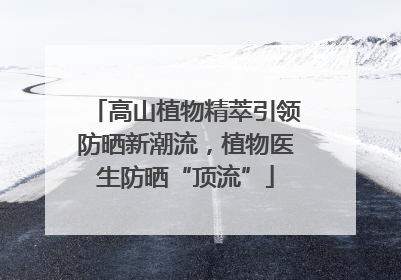 高山植物精萃引领防晒新潮流，植物医生防晒“顶流”