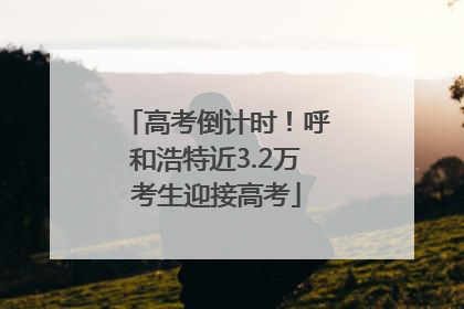 高考倒计时！呼和浩特近3.2万考生迎接高考
