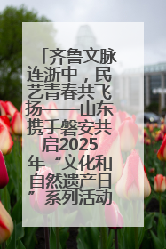 齐鲁文脉连浙中，民艺青春共飞扬——山东携手磐安共启2025年“文化和自然遗产日”系列活动