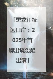 黑龙江抚远口岸：2025年首艘出境货船出港
