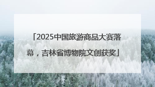 2025中国旅游商品大赛落幕，吉林省博物院文创获奖