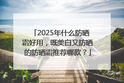 2025年什么防晒霜好用，既美白又防晒的防晒霜推荐哪款？
