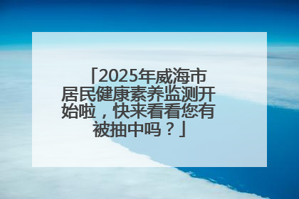 2025年威海市居民健康素养监测开始啦，快来看看您有被抽中吗？