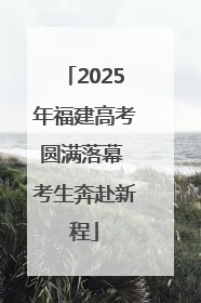 2025年福建高考圆满落幕 考生奔赴新程