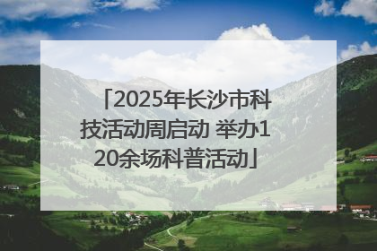 2025年长沙市科技活动周启动 举办120余场科普活动