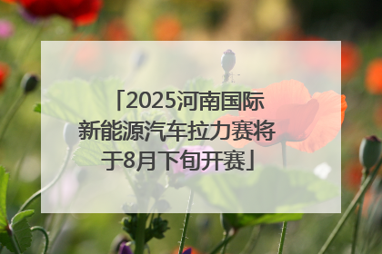 2025河南国际新能源汽车拉力赛将于8月下旬开赛